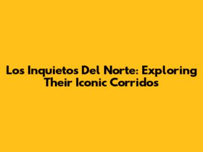 Los Inquietos Del Norte: Exploring Their Iconic Corridos