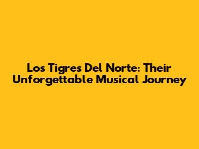 Los Tigres Del Norte: Their Unforgettable Musical Journey