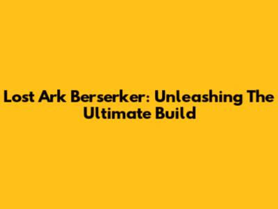 Lost Ark Berserker: Unleashing The Ultimate Build