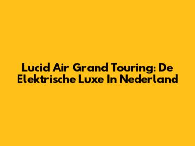 Lucid Air Grand Touring: De Elektrische Luxe In Nederland