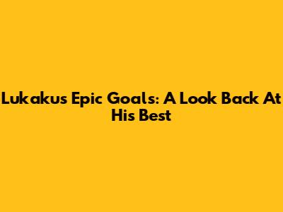 Lukaku's Epic Goals: A Look Back At His Best