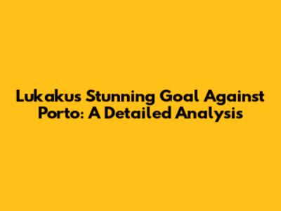 Lukaku's Stunning Goal Against Porto: A Detailed Analysis