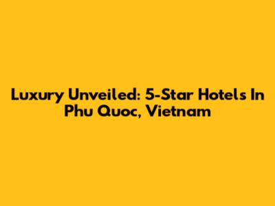 Luxury Unveiled: 5-Star Hotels In Phu Quoc, Vietnam