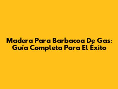 Madera Para Barbacoa De Gas: Guía Completa Para El Éxito