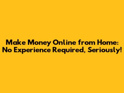 Make Money Online from Home: No Experience Required, Seriously!