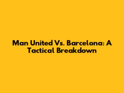 Man United Vs. Barcelona: A Tactical Breakdown