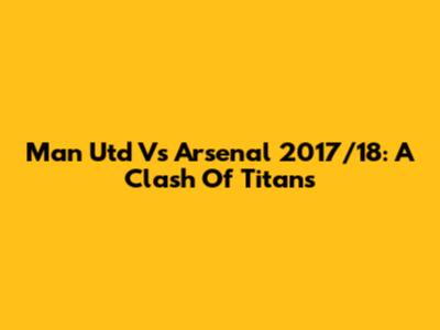 Man Utd Vs Arsenal 2017/18: A Clash Of Titans