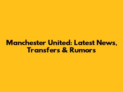 Manchester United: Latest News, Transfers & Rumors