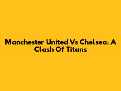 Manchester United Vs Chelsea: A Clash Of Titans