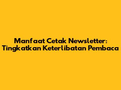 Manfaat Cetak Newsletter: Tingkatkan Keterlibatan Pembaca
