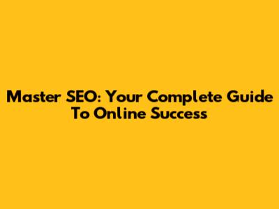 Master SEO: Your Complete Guide To Online Success