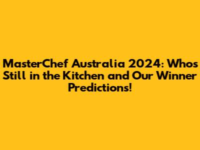 MasterChef Australia 2024: Who's Still in the Kitchen and Our Winner Predictions!