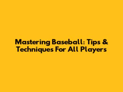 Mastering Baseball: Tips & Techniques For All Players