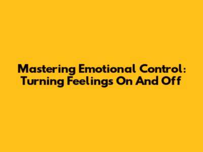 Mastering Emotional Control: Turning Feelings On And Off