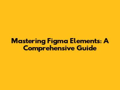 Mastering Figma Elements: A Comprehensive Guide