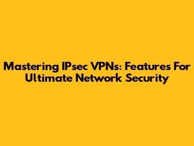 Mastering IPsec VPNs: Features For Ultimate Network Security