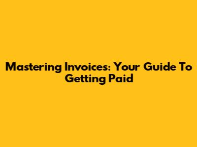 Mastering Invoices: Your Guide To Getting Paid