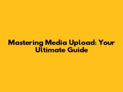 Mastering Media Upload: Your Ultimate Guide