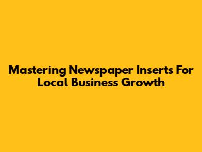 Mastering Newspaper Inserts For Local Business Growth