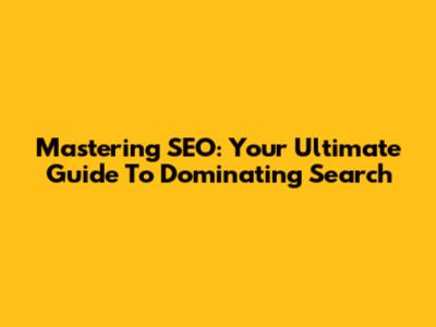 Mastering SEO: Your Ultimate Guide To Dominating Search