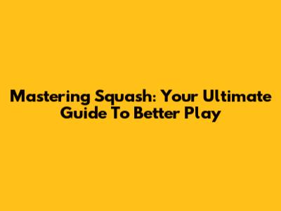Mastering Squash: Your Ultimate Guide To Better Play