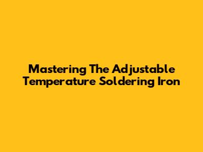 Mastering The Adjustable Temperature Soldering Iron