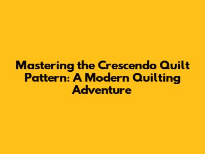 Mastering the Crescendo Quilt Pattern: A Modern Quilting Adventure