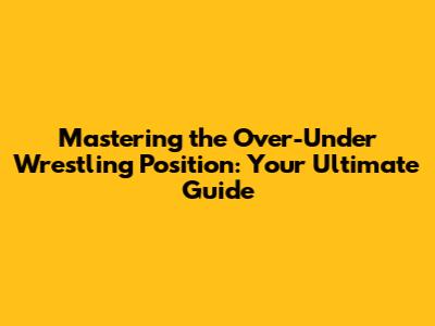 Mastering the Over-Under Wrestling Position: Your Ultimate Guide