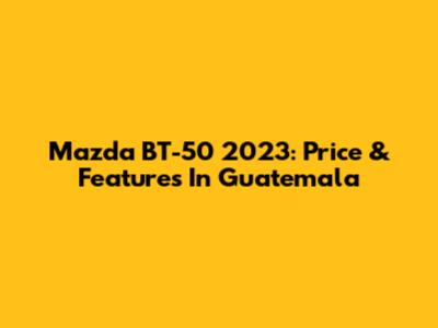 Mazda BT-50 2023: Price & Features In Guatemala