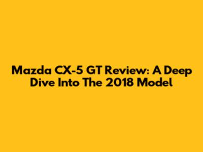 Mazda CX-5 GT Review: A Deep Dive Into The 2018 Model