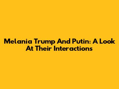 Melania Trump And Putin: A Look At Their Interactions