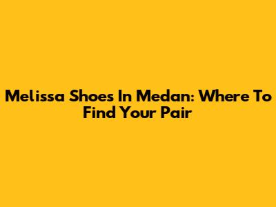 Melissa Shoes In Medan: Where To Find Your Pair