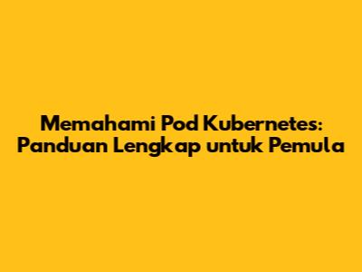 Memahami Pod Kubernetes: Panduan Lengkap untuk Pemula