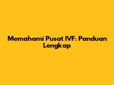 Memahami Pusat IVF: Panduan Lengkap