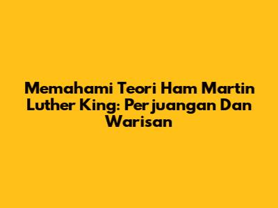 Memahami Teori Ham Martin Luther King: Perjuangan Dan Warisan