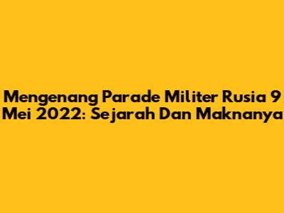 Mengenang Parade Militer Rusia 9 Mei 2022: Sejarah Dan Maknanya