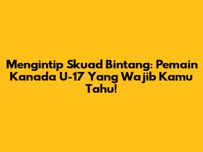Mengintip Skuad Bintang: Pemain Kanada U-17 Yang Wajib Kamu Tahu!