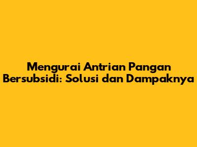 Mengurai Antrian Pangan Bersubsidi: Solusi dan Dampaknya