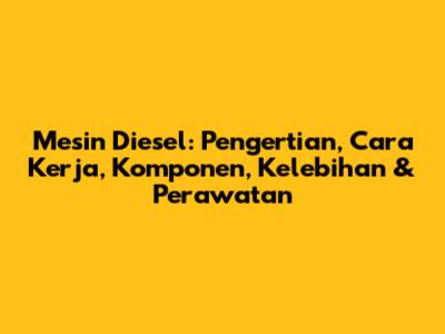 Mesin Diesel: Pengertian, Cara Kerja, Komponen, Kelebihan & Perawatan
