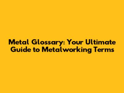 Metal Glossary: Your Ultimate Guide to Metalworking Terms