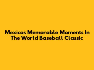 Mexico's Memorable Moments In The World Baseball Classic