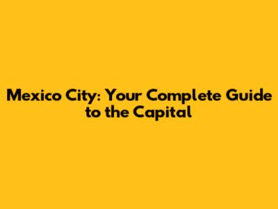 Mexico City: Your Complete Guide to the Capital