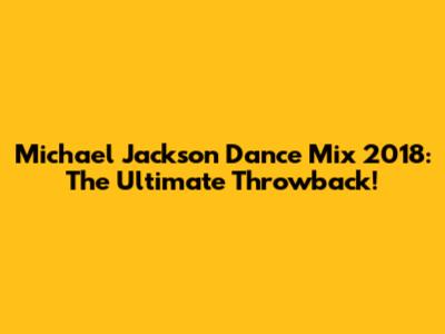 Michael Jackson Dance Mix 2018: The Ultimate Throwback!
