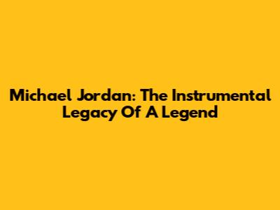 Michael Jordan: The Instrumental Legacy Of A Legend