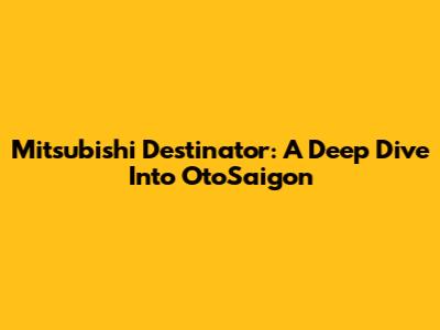 Mitsubishi Destinator: A Deep Dive Into OtoSaigon