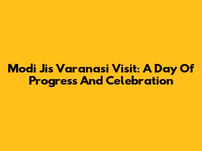 Modi Ji's Varanasi Visit: A Day Of Progress And Celebration