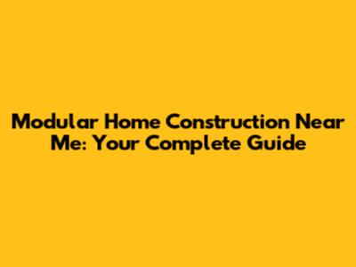 Modular Home Construction Near Me: Your Complete Guide
