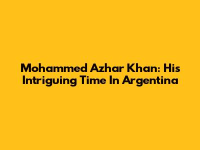 Mohammed Azhar Khan: His Intriguing Time In Argentina