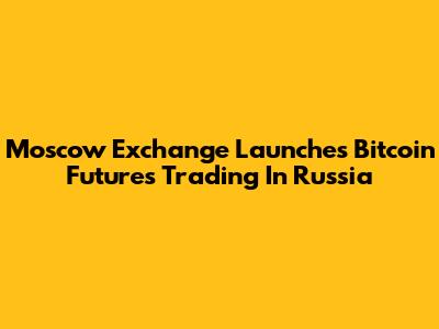 Moscow Exchange Launches Bitcoin Futures Trading In Russia