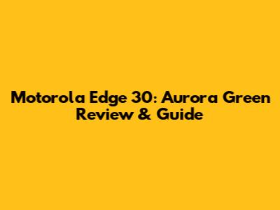 Motorola Edge 30: Aurora Green Review & Guide